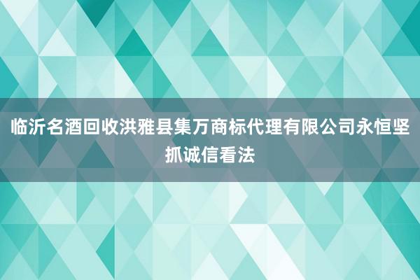 临沂名酒回收洪雅县集万商标代理有限公司永恒坚抓诚信看法