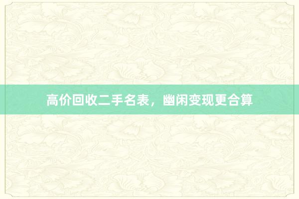 高价回收二手名表,幽闲变现更合算