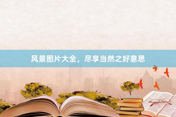 风景图片大全，尽享当然之好意思