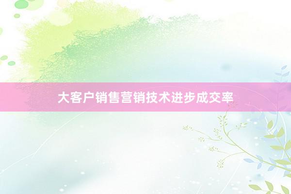 大客户销售营销技术进步成交率